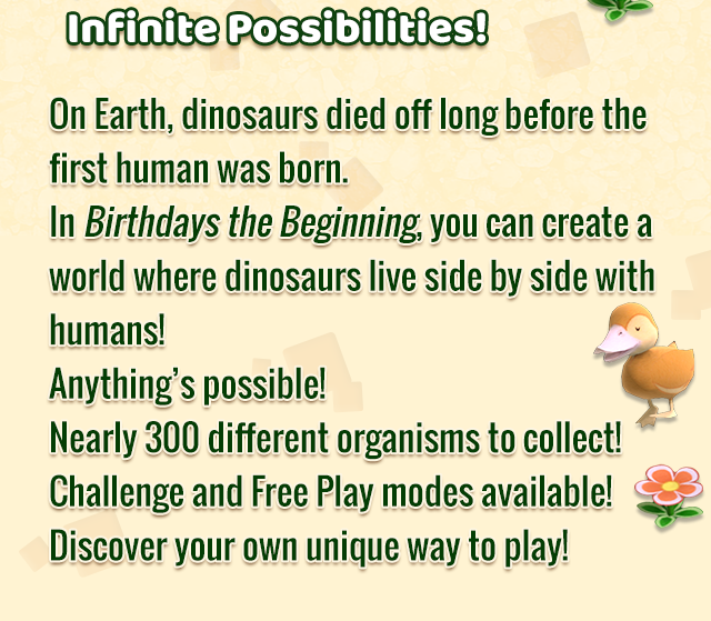 Infinite Possibilities!
    On Earth, dinosaurs died off long before the first human was born. In Birthdays the Beginning, you can create a world where dinosaurs live side by side with humans! Anything’s possible! Nearly 300 different organisms to collect! Challenge and Free Play modes available! Discover your own unique way to play!