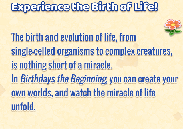 Experience the Birth of Life!
    The birth and evolution of life, from single-celled organisms to complex creatures, is nothing short of a miracle. In Birthdays the Beginning, you can create your own worlds, and watch the miracle of life unfold.