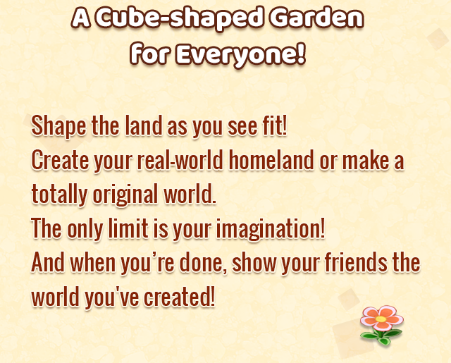 A Cube-shaped Garden for Everyone!
    Shape the land as you see fit! Create your real-world homeland or make a totally original world. The only limit is your imagination! And when you’re done, show your friends the world you've created!