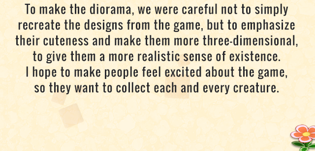 To make the diorama, we were careful not to simply recreate the designs from the game, but to emphasize their cuteness and make them more three-dimensional, to give them a more realistic sense of existence. I hope to make people feel excited about the game, so they want to collect each and every creature.