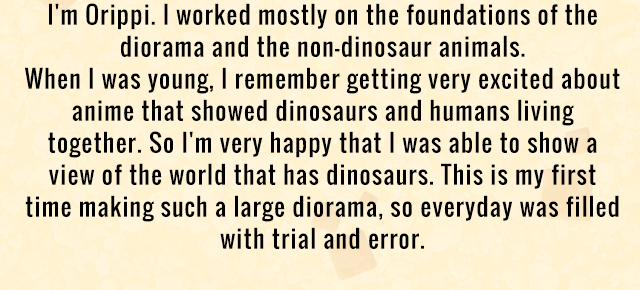 I'm Orippi. I worked mostly on the foundations of the diorama and the non-dinosaur animals. When I was young, I remember getting very excited about anime that showed dinosaurs and humans living together. So I'm very happy that I was able to show a view of the world that has dinosaurs. This is my first time making such a large diorama, so everyday was filled with trial and error.