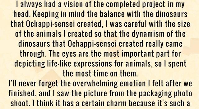 I always had a vision of the completed project in my head. Keeping in mind the balance with the dinosaurs that Ochappi-sensei created, I was careful with the size of the animals I created so that the dynamism of the dinosaurs that Ochappi-sensei created really came through. The eyes are the most important part for depicting life-like expressions for animals, so I spent the most time on them. I'll never forget the overwhelming emotion I felt after we finished, and I saw the picture from the packaging photo shoot. I think it has a certain charm because it's such a
