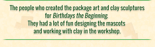 The people who created the package art and clay sculptures for Birthdays the Beginning. They had a lot of fun designing the mascots and working with clay in the workshop.