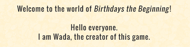 Welcome to the world of Birthdays the Beginning! Hello everyone. I am Wada, the creator of this game.