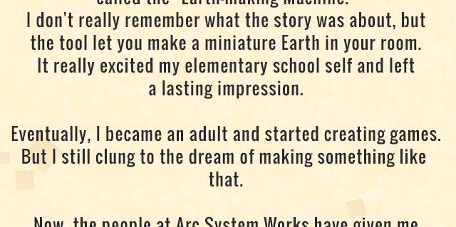 I don't really remember what the story was about, but the tool let you make a miniature Earth in your room. It really excited my elementary school self and left a lasting impression. Eventually, I became an adult and started creating games. But I still clung to the dream of making something like that.