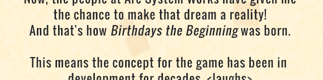 Now, the people at Arc System Works have given me the chance to make that dream a reality! And that's how Birthdays the Beginning was born. This means the concept for the game has been in development for decades. <laughs>