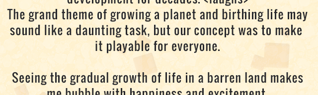 The grand theme of growing a planet and birthing life may sound like a daunting task, but our concept was to make it playable for everyone. Seeing the gradual growth of life in a barren land makes me bubble with happiness and excitement.
