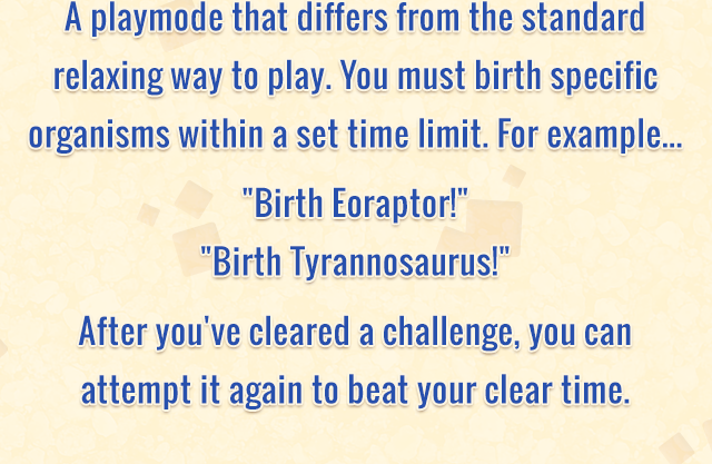 A playmode that differs from the standard relaxing way to play. You must birth specific organisms within a set time limit. For example... Birth Eoraptor! Birth Tyrannosaurus! After you've cleared a challenge, you can attempt it again to beat your clear time.