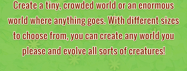 Create a tiny, crowded world or an enormous world where anything goes. With different sizes to choose from, you can create any world you please and evolve all sorts of creatures!