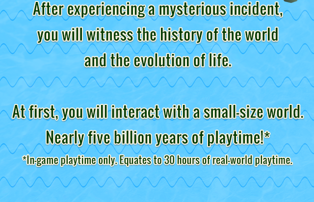 After experiencing a mysterious incident, you will witness the history of the world and the evolution of life. At first, you will interact with a small-size world. Nearly five billion years of playtime! In-game playtime only. Equates to 30 hours of real-world playtime.