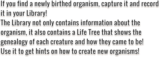 If you find a newly birthed organism, capture it and record it in your Library! The Library not only contains information about the organism, it also contains a Life Tree that shows the genealogy of each creature and how they came to be! Use it to get hints on how to create new organisms!